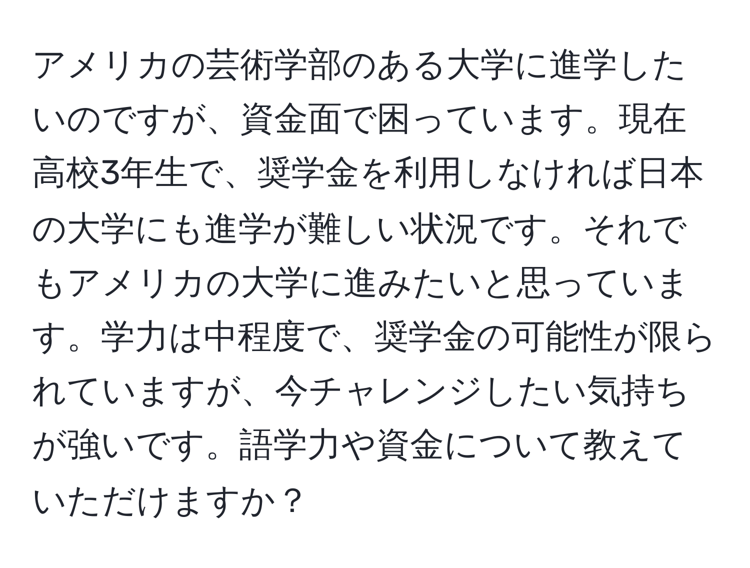 アメリカの芸術学部のある大学に進学したいのですが、資金面で困っています。現在高校3年生で、奨学金を利用しなければ日本の大学にも進学が難しい状況です。それでもアメリカの大学に進みたいと思っています。学力は中程度で、奨学金の可能性が限られていますが、今チャレンジしたい気持ちが強いです。語学力や資金について教えていただけますか？