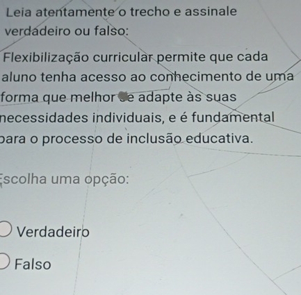 Leia atentamente o trecho e assinale
verdadeiro ou falso:
Flexibilização curricular permite que cada
aluno tenha acesso ao conhecimento de uma
forma que melhor se adapte às suas
necessidades individuais, e é fundamental
para o processo de inclusão educativa.
Escolha uma opção:
Verdadeiro
Falso