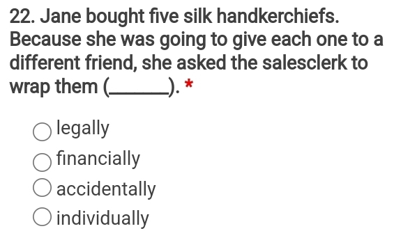 Jane bought five silk handkerchiefs.
Because she was going to give each one to a
different friend, she asked the salesclerk to
wrap them (._ ). *
legally
financially
accidentally
individually