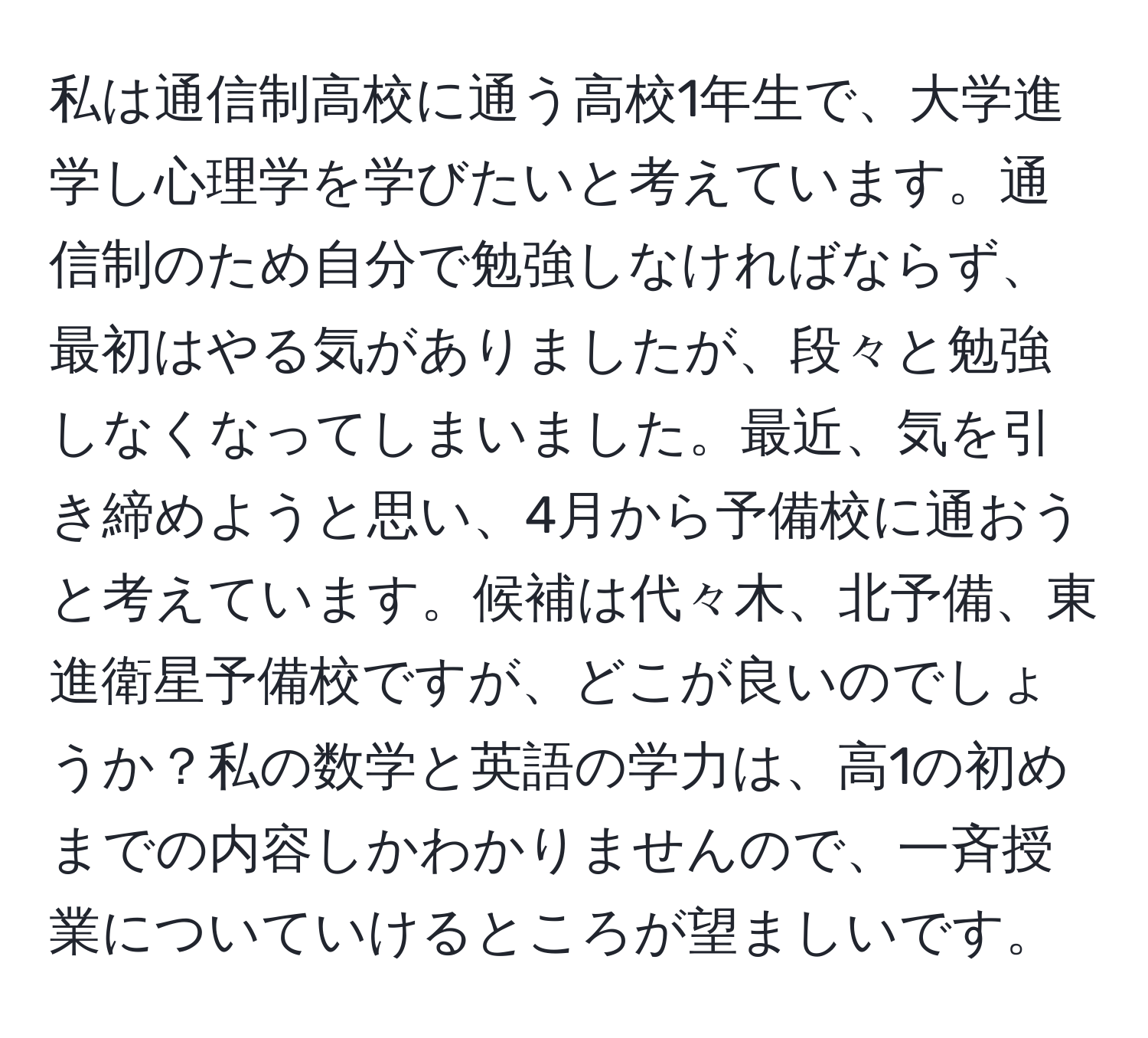 私は通信制高校に通う高校1年生で、大学進学し心理学を学びたいと考えています。通信制のため自分で勉強しなければならず、最初はやる気がありましたが、段々と勉強しなくなってしまいました。最近、気を引き締めようと思い、4月から予備校に通おうと考えています。候補は代々木、北予備、東進衛星予備校ですが、どこが良いのでしょうか？私の数学と英語の学力は、高1の初めまでの内容しかわかりませんので、一斉授業についていけるところが望ましいです。