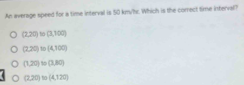 An average speed for a time interval is 50 km/hr. Which is the correct time interval?
(2,20) 10 (3,100)
(2,20) 10 (4,100)
(1,20) to (3,80)
(2,20) to (4,120)