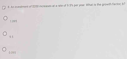 An investment of $200 increases at a rate of 9.5% per year. What is the growth factor, b?
1.095
9.5
0.095