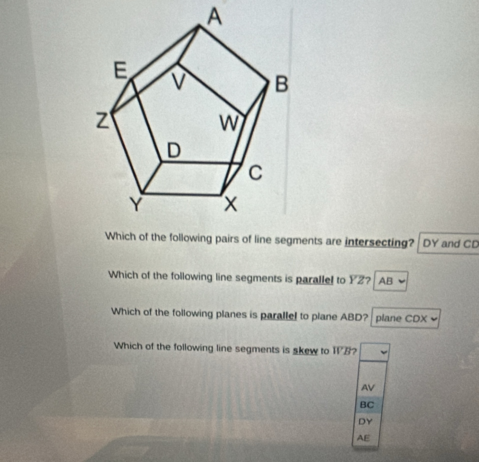 A
Which of the following pairs of line segments are intersecting? DY and CD
Which of the following line segments is paralle! to overline YZ ? AB
Which of the following planes is parallel to plane ABD? plane CDX
Which of the following line segments is skew to overline WB 2
AV
BC
DY
AE