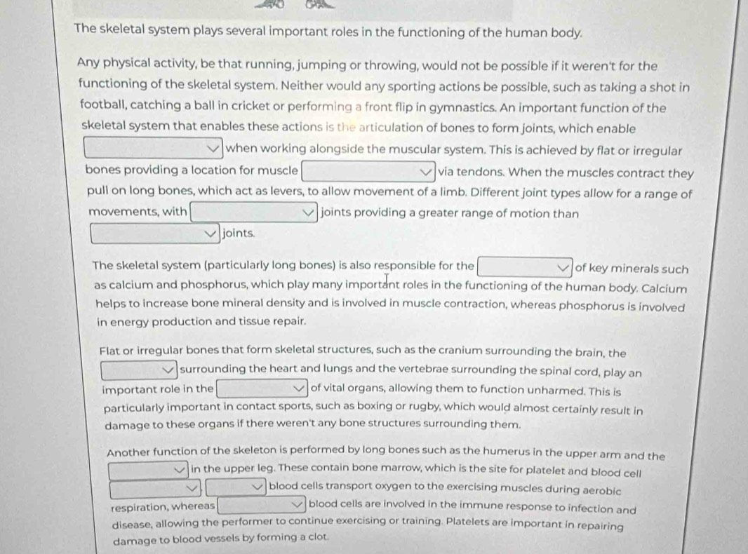 The skeletal system plays several important roles in the functioning of the human body. 
Any physical activity, be that running, jumping or throwing, would not be possible if it weren't for the 
functioning of the skeletal system. Neither would any sporting actions be possible, such as taking a shot in 
football, catching a ball in cricket or performing a front flip in gymnastics. An important function of the 
skeletal system that enables these actions is the articulation of bones to form joints, which enable 
when working alongside the muscular system. This is achieved by flat or irregular 
bones providing a location for muscle via tendons. When the muscles contract they 
pull on long bones, which act as levers, to allow movement of a limb. Different joint types allow for a range of 
movements, with joints providing a greater range of motion than 
joints. 
The skeletal system (particularly long bones) is also responsible for the of key minerals such 
as calcium and phosphorus, which play many important roles in the functioning of the human body. Calcium 
helps to increase bone mineral density and is involved in muscle contraction, whereas phosphorus is involved 
in energy production and tissue repair. 
Flat or irregular bones that form skeletal structures, such as the cranium surrounding the brain, the 
surrounding the heart and lungs and the vertebrae surrounding the spinal cord, play an 
important role in the of vital organs, allowing them to function unharmed. This is 
particularly important in contact sports, such as boxing or rugby, which would almost certainly result in 
damage to these organs if there weren't any bone structures surrounding them. 
Another function of the skeleton is performed by long bones such as the humerus in the upper arm and the 
in the upper leg. These contain bone marrow, which is the site for platelet and blood cell 
blood cells transport oxygen to the exercising muscles during aerobic 
respiration, whereas blood cells are involved in the immune response to infection and 
disease, allowing the performer to continue exercising or training. Platelets are important in repairing 
damage to blood vessels by forming a clot.