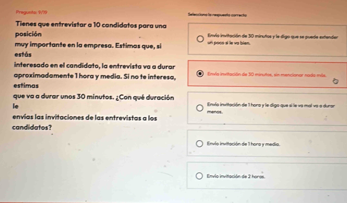 Pregunta: 9/19 Selecciono la respuesto correcto
Tienes que entrevistar a 10 candidatos para una
posición Envío invitación de 30 minutos y le digo que se puede extender
muy importante en la empresa. Estimas que, si un poco si le va bien.
estás
interesado en el candidato, la entrevista va a durar
aproximadamente 1 hora y media. Si no te interesa, Envio invitación de 30 minutos, sin mencionar nado más.
estimas
que va a durar unos 30 minutos. ¿Con qué duración
le
Envío invitación de 1 hora y le digo que si le va mal va a durar
menos.
envías las invitaciones de las entrevistas a los
candidatos?
Envío invitación de 1 hora y media.
Envío invitación de 2 horas.