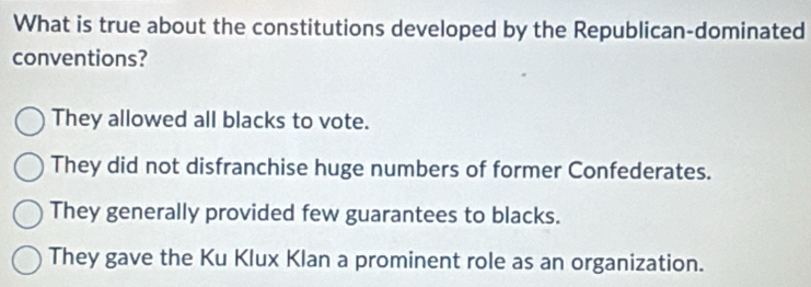 What is true about the constitutions developed by the Republican-dominated
conventions?
They allowed all blacks to vote.
They did not disfranchise huge numbers of former Confederates.
They generally provided few guarantees to blacks.
They gave the Ku Klux Klan a prominent role as an organization.