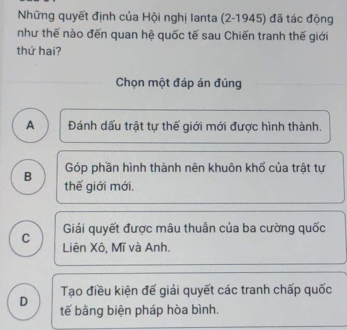 Những quyết định của Hội nghị lanta (2-1945) đã tác động
như thế nào đến quan hệ quốc tế sau Chiến tranh thế giới
thứ hai?
Chọn một đáp án đúng
A Đánh dấu trật tự thế giới mới được hình thành.
B Góp phần hình thành nên khuôn khổ của trật tự
thế giới mới.
Giải quyết được mâu thuẫn của ba cường quốc
C Liên Xô, Mĩ và Anh.
Tạo điều kiện để giải quyết các tranh chấp quốc
D
tế bằng biện pháp hòa bình.