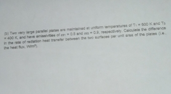 Two very large paralial plates are maintained et uniform temperatures of T_1=500K and T_5
=400K and have emissivities of cm=0.5 and ne=0.9 , respectively. Calculate the difference 
in the rate of rediation heat transfer between the two surfaces per unit area of the plates (i.e. 
the heat flux. Wim^2)