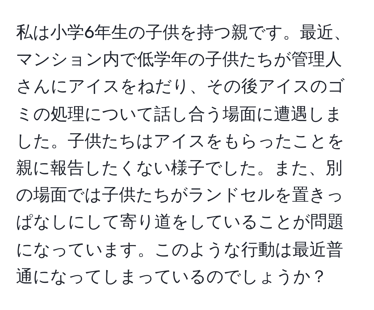 私は小学6年生の子供を持つ親です。最近、マンション内で低学年の子供たちが管理人さんにアイスをねだり、その後アイスのゴミの処理について話し合う場面に遭遇しました。子供たちはアイスをもらったことを親に報告したくない様子でした。また、別の場面では子供たちがランドセルを置きっぱなしにして寄り道をしていることが問題になっています。このような行動は最近普通になってしまっているのでしょうか？