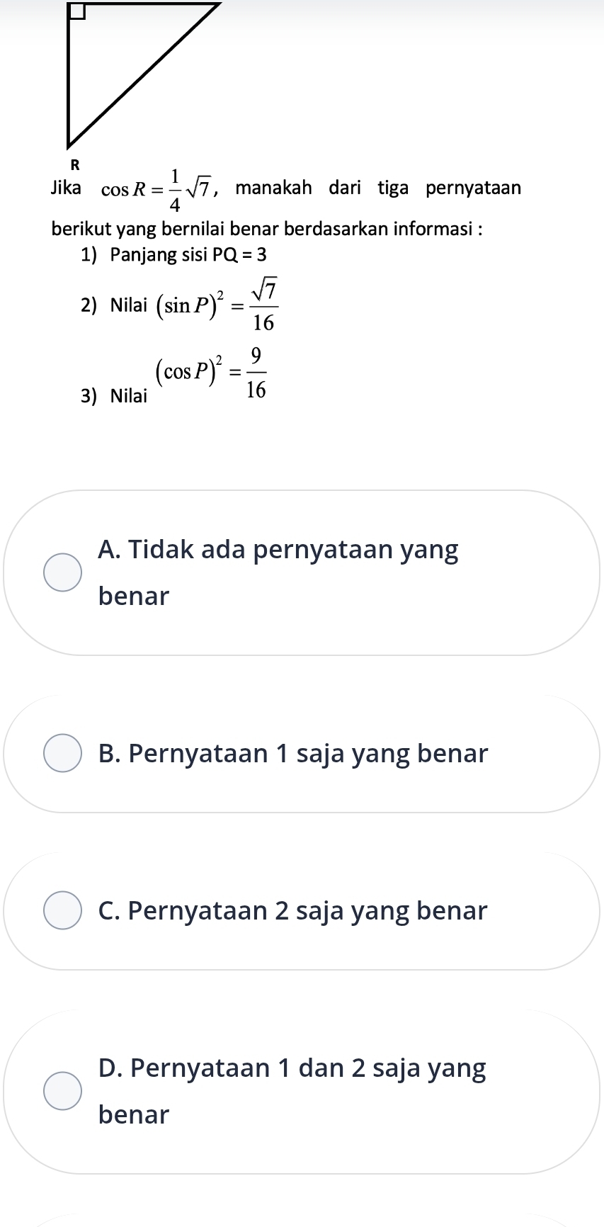 manakah dari tiga pernyataan
berikut yang bernilai benar berdasarkan informasi :
1) Panjang sisi PQ=3
2) Nilai (sin P)^2= sqrt(7)/16 
3) Nilai
(cos P)^2= 9/16 
A. Tidak ada pernyataan yang
benar
B. Pernyataan 1 saja yang benar
C. Pernyataan 2 saja yang benar
D. Pernyataan 1 dan 2 saja yang
benar