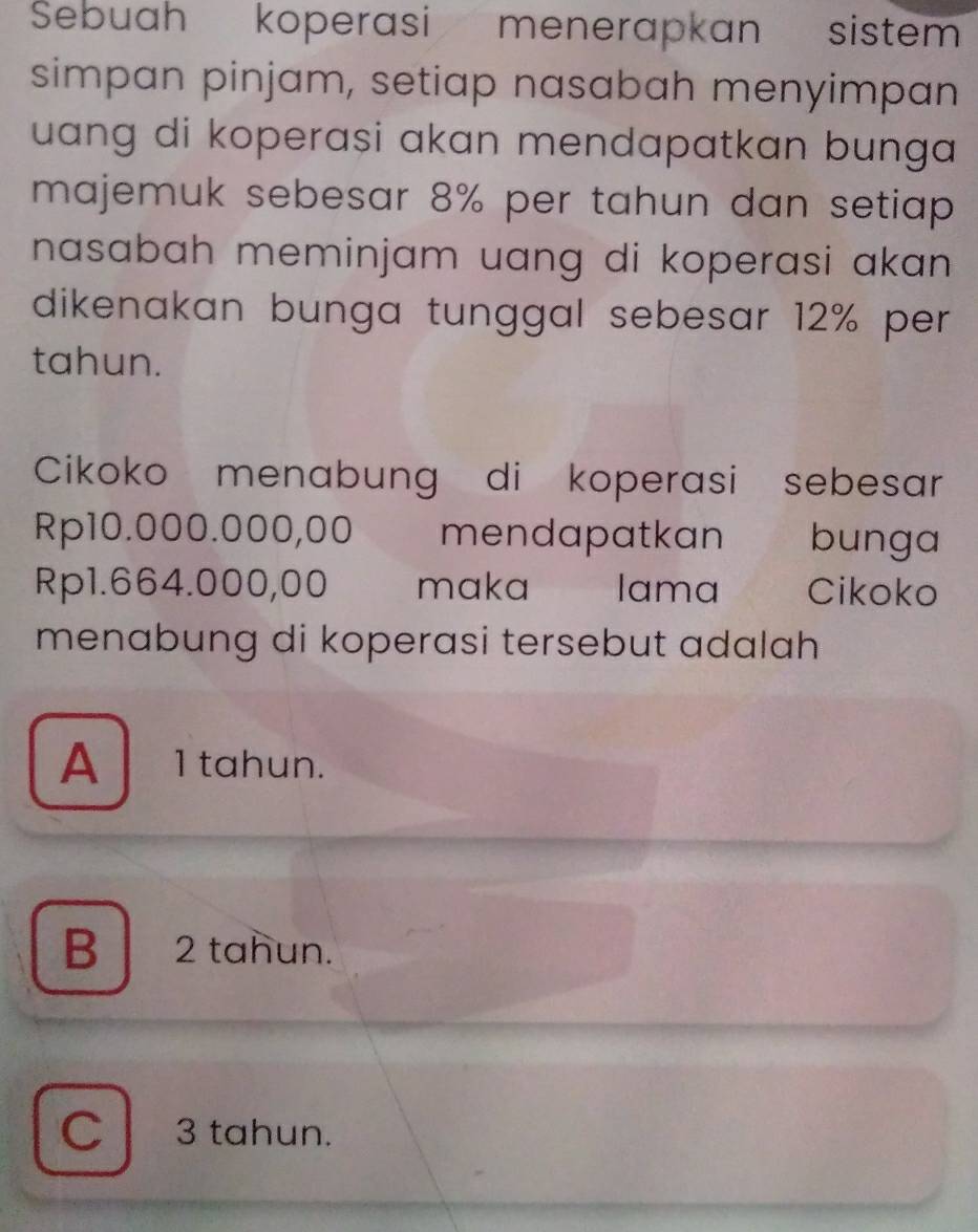 Sebuah koperasi menerapkan sistem
simpan pinjam, setiap nasabah menyimpan
uang di koperasi akan mendapatkan bunga
majemuk sebesar 8% per tahun dan setiap 
nasabah meminjam uang di koperasi akan.
dikenakan bunga tunggal sebesar 12% per
tahun.
Cikoko menabung di koperasi sebesar
Rp10.000.000,00 mendapatkan bunga
Rp1.664.000,00 maka lama Cikoko
menabung di koperasi tersebut adalah
A 1 tahun.
B 2 tahun.
C3 tahun.