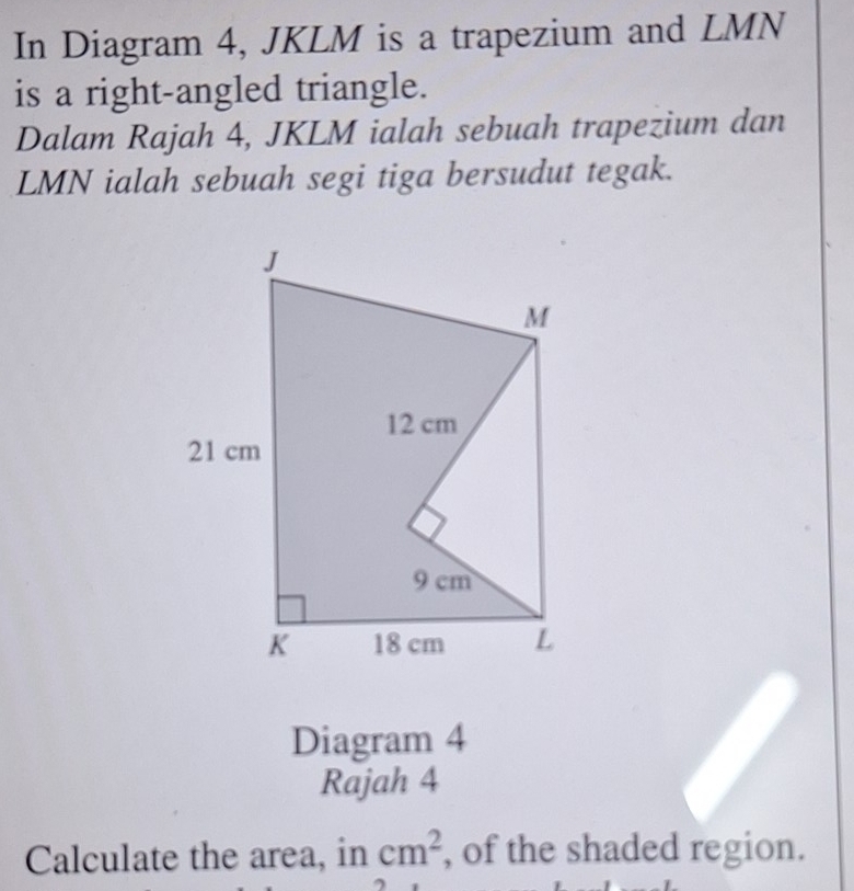 In Diagram 4, JKLM is a trapezium and LMN
is a right-angled triangle. 
Dalam Rajah 4, JKLM ialah sebuah trapezium dan
LMN ialah sebuah segi tiga bersudut tegak. 
Diagram 4 
Rajah 4 
Calculate the area, in cm^2 , of the shaded region.