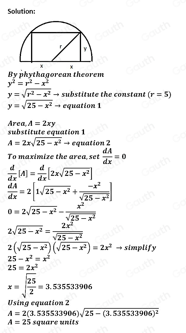 Solution: 
By phythagorean theorem
y^2=r^2-x^2
y=sqrt(r^2-x^2). substitute the constant (r=5)
y=sqrt(25-x^2)to equation 1 
Area, A=2xy
substitute equation 1
A=2xsqrt(25-x^2) _  equation 2 
To maximize the area, set  dA/dx =0
 d/dx [A]= d/dx [2xsqrt(25-x^2)]
 dA/dx =2[1sqrt(25-x^2)+ (-x^2)/sqrt(25-x^2) ]
0=2sqrt(25-x^2)- x^2/sqrt(25-x^2) 
2sqrt(25-x^2)= 2x^2/sqrt(25-x^2) 
2(sqrt(25-x^2))(sqrt(25-x^2))=2x^2to simplify
25-x^2=x^2
25=2x^2
x=sqrt(frac 25)2=3.535533906
Using equation 2
A=2(3.535533906)sqrt(25-(3.535533906)^2)
A=25s quare units