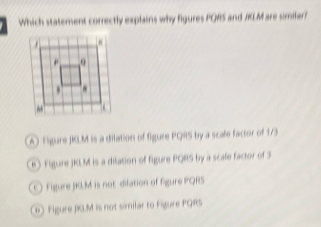 Which statement correctly explains why figures PORS and JKLM are similar?
A) Figure JKLM is a dilation of figure PQR5 by a scafe factor of 173
R) Figure JKLM is a dilation of figure PQR5 by a scale factor of 3
Figure JKLM is not difation of figure PQRS
Figure JKLM is not similar to Figure PQRS