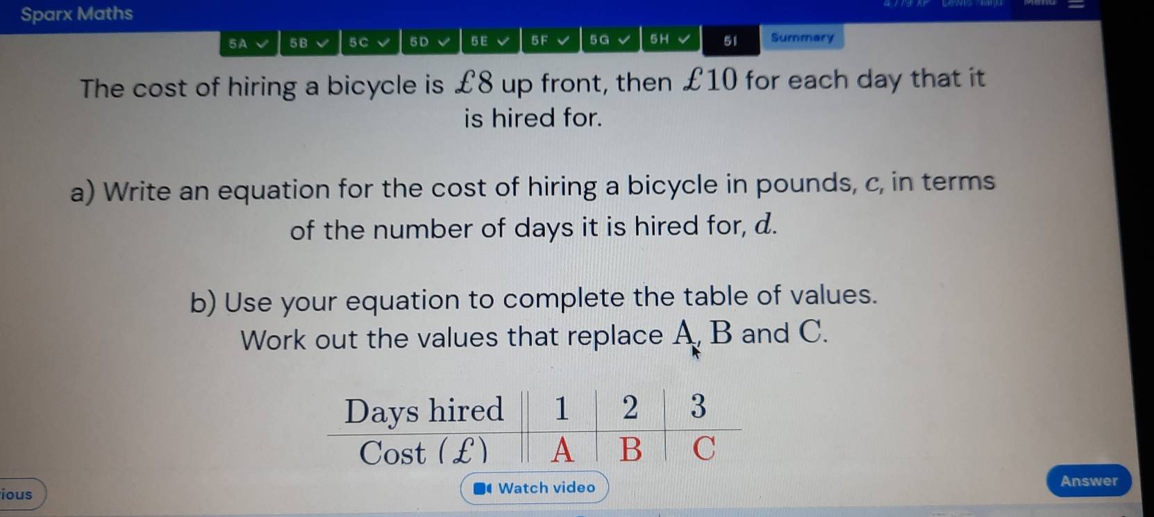 Sparx Maths 
5A 5B 5 C 5D 5E 5 F 5G 5H 51 Summary 
The cost of hiring a bicycle is £8 up front, then £10 for each day that it 
is hired for. 
a) Write an equation for the cost of hiring a bicycle in pounds, c, in terms 
of the number of days it is hired for, d. 
b) Use your equation to complete the table of values. 
Work out the values that replace A B and C. 
ious Watch video 
Answer