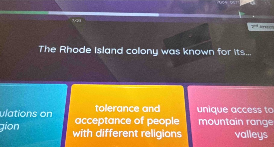 097
7/25
2^(nd) Atter
The Rhode Island colony was known for its...
ulations on
tolerance and unique access to
gion
acceptance of people mountain range
with different religions valleys