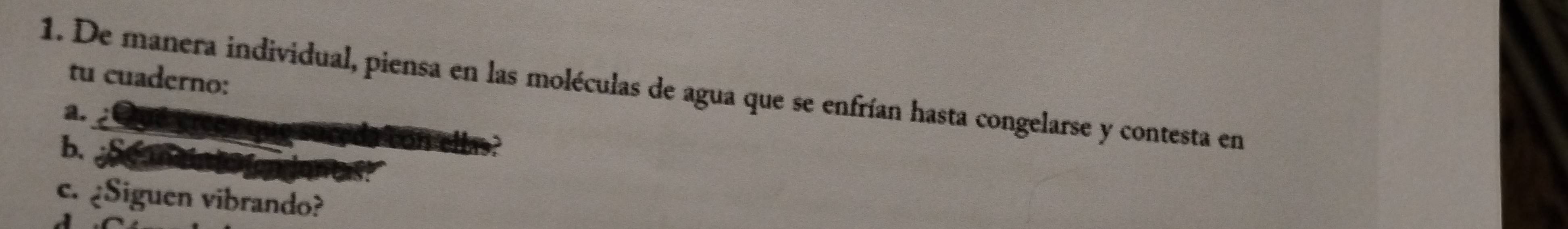 tu cuaderno: 
1. De manera individual, piensa en las moléculas de agua que se enfrían hasta congelarse y contesta en 
a. 
b. 

c. ¿Siguen vibrando?