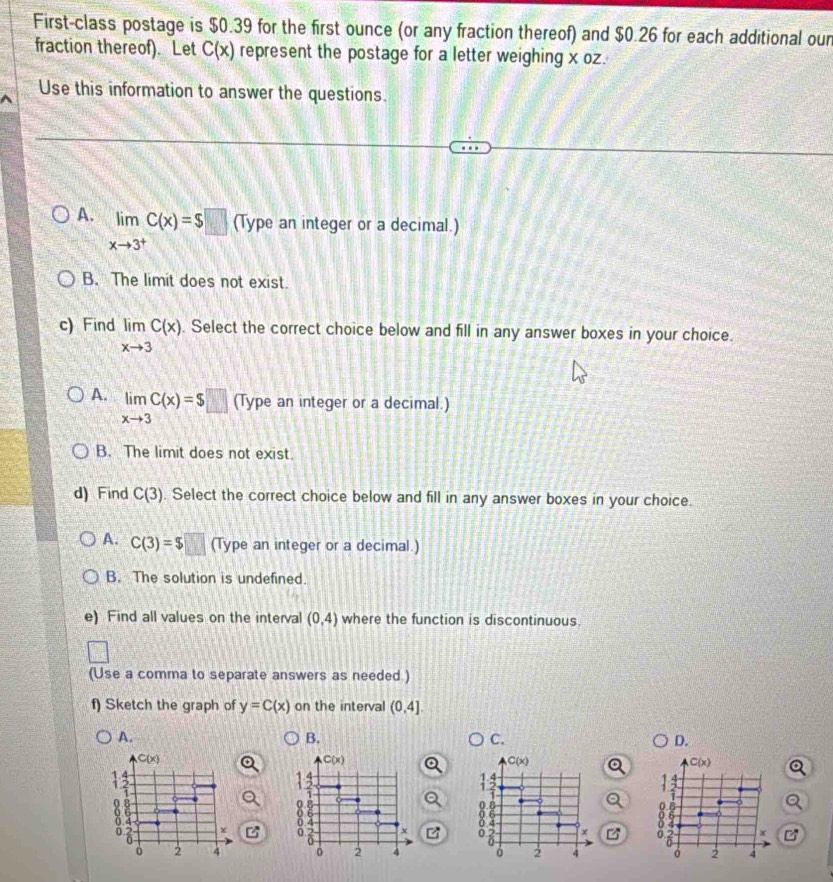 First-class postage is $0.39 for the first ounce (or any fraction thereof) and $0.26 for each additional oun
fraction thereof). Let C(x) represent the postage for a letter weighing x oz.
Use this information to answer the questions.
A. limlimits _xto 3^+C(x)=$□ (Type an integer or a decimal.)
B. The limit does not exist.
c) Find limlimits _xto 3C(x). Select the correct choice below and fill in any answer boxes in your choice.
A. limlimits _xto 3C(x)=$□ (Type an integer or a decimal.)
B. The limit does not exist.
d) Find C(3). Select the correct choice below and fill in any answer boxes in your choice.
A. C(3)=$□ (Type an integer or a decimal.)
B. The solution is undefined.
e) Find all values on the interval (0,4) where the function is discontinuous.
(Use a comma to separate answers as needed.)
f) Sketch the graph of y=C(x) on the interval (0,4]. 
A.
B.
C.
D.
C(x)
C(x)
C(x)
C(x)
1
13
13

o 6
0 x 8° x 4 x
of x
o 2 4 2 4 2 4 2 4