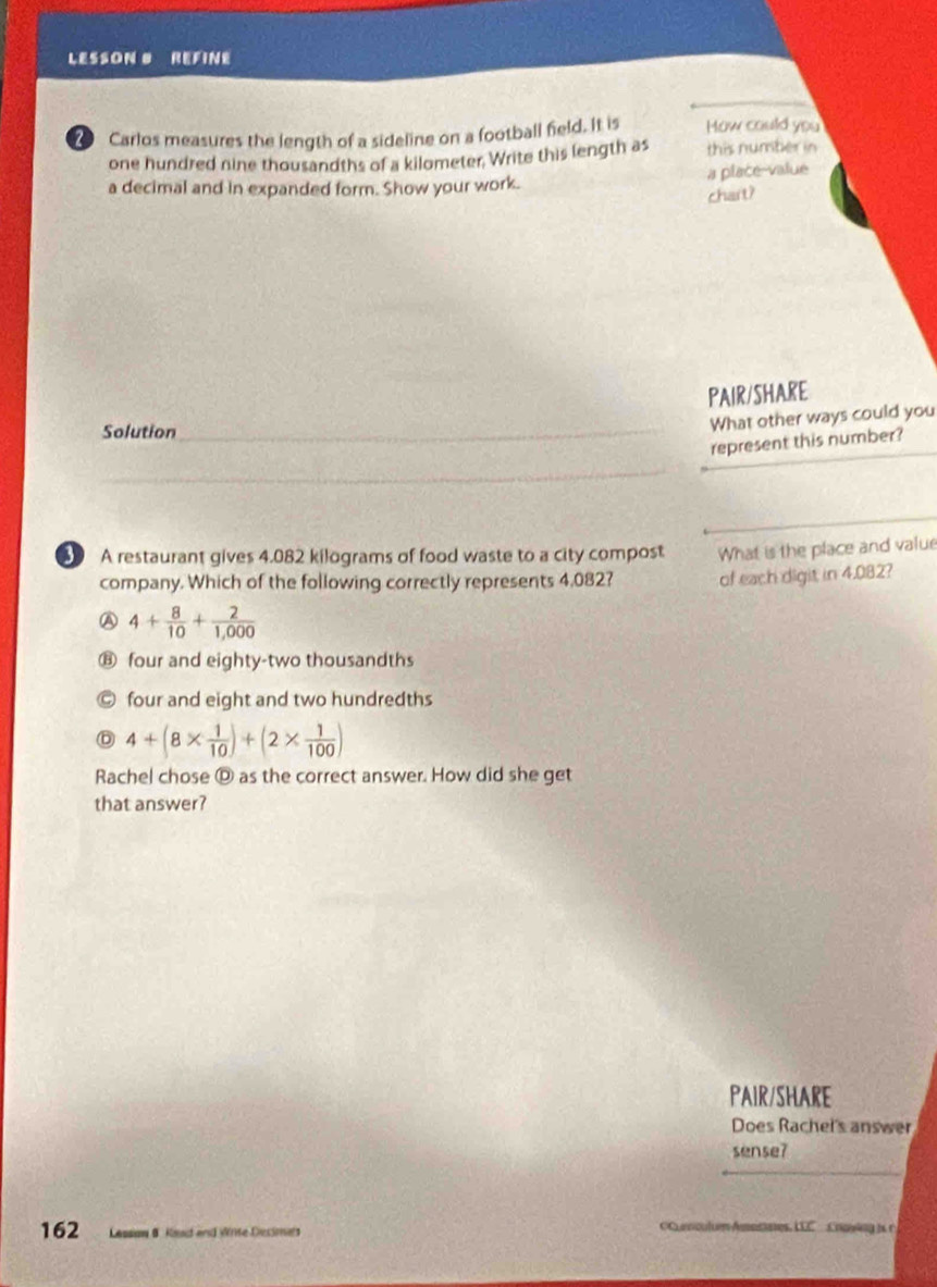 LESSON # REFINE
② Carlos measures the length of a sideline on a football field. It is How could you
one hundred nine thousandths of a kilometer. Write this length as this number in
a decimal and in expanded form. Show your work. a place-value
chart?
PAIR/SHARE
Solution_
What other ways could you
represent this number?
_
_
A restaurant gives 4.082 kilograms of food waste to a city compost What is the place and value
company. Which of the following correctly represents 4,082? of each digit in 4.082?
A 4+ 8/10 + 2/1,000 
⑧ four and eighty-two thousandths
four and eight and two hundredths
Ⓓ 4+(8*  1/10 )+(2*  1/100 )
Rachel chose Ⓓ as the correct answer. How did she get
that answer?
PAIR/SHARE
Does Rachel's answer
_
sense?
162 Lessow 8 Keat and Wrise Desimes =C culum Amotaes, LLC Cpuin gi