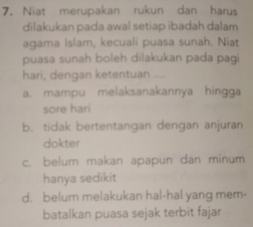 Niat merupakan rukun dan harus
dilakukan pada awal setiap ibadah dalam
agama Islam, kecuali puasa sunah. Niat
puasa sunah boleh dilakukan pada pagi
hari, dengan ketentuan ....
a. mampu melaksanakannya hingga
sore hari
b. tidak bertentangan dengan anjuran
dokter
c. belum makan apapun dan minum
hanya sedikit
d. belum melakukan hal-hal yang mem-
batalkan puasa sejak terbit fajar