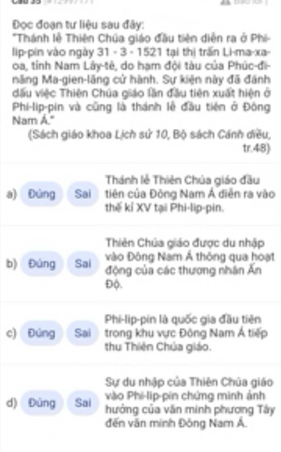 Đọc đoạn tư liệu sau đây:
'Thành lễ Thiên Chúa giáo đầu tiên diễn ra ở Phi-
lip-pín vào ngày 31· 3· 152 1 tại thị trấn Li-ma-xa
0a, tỉnh Nam Lây-tẻ, do hạm đội tàu của Phúc-đi-
măng Ma-gien-lăng cử hành. Sự kiện này đã đánh
đấu việc Thiên Chúa giáo lần đầu tiên xuất hiện ở
Phi-lip-pin và cũng là thánh lễ đầu tiên ở Đông
Nam Á."
(Sách giáo khoa Lịch sử 10, Bộ sách Cánh diều,
tr.4:8)
Thánh lễ Thiên Chúa giáo đầu
a) Dúng Sai tiên của Đông Nam Á diễn ra vào
thế kỉ XV tại Phi-lip-pin.
Thiên Chúa giáo được du nhập
b) Đúng Sai vào Đông Nam Á thông qua hoạt
động của các thương nhân Ấn
Độ.
Phi-lip-pin là quốc gia đầu tiên
c) Đúng Sai trong khu vực Đông Nam Á tiếp
thu Thiên Chúa giáo.
Sự du nhập của Thiên Chúa giáo
d) Đùng Sai
vào Phi-lip-pin chứng minh ảnh
hưởng của văn minh phương Tây
đến văn minh Đông Nam Á.