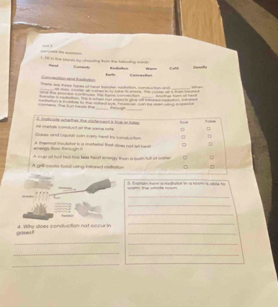 lask 3
Complete the questions
1. Fill in the blanks by choosing from the fallowing words:
Heal Currents Rodiation Warm Cold Density
Earth Convection
Convection and Radiation
There are three types of heat transfer: radiation, conduction and _. When
_air rises, cooler air rushes in to take its place. This cooler air is then heated
and the process continues. This forms convection . Another form of heat
transter is radiation. This is when hot objects give off intrared radiation. Intrared
radiation is invisible to the naked eye, however, can be seen using a special
camera. The Sun heats the _through_
2. Indicate whether the statement is true or false: True False
All metals conduct at the same rate
Gases and Liquids can carry heat by conduction
A thermal insulator is a material that does not let hea!
energy flow through It
A cup of hot tea has less heat energy than a bath full of water
A grill cooks food using infrared radiation
3. Explain how a radiator in a room is able to
warm the whole room
_
_
_
4. Why does conduction not occur in
_
gases ?
_
_
_
_
_
_