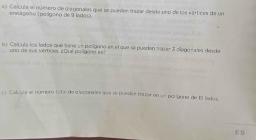 Calcula el número de diagonales que se pueden trazar desde uno de los vértices de un 
eneágono (polígono de 9 lados). 
b) Calcula los lados que tiene un polígono en el que se pueden trazar 3 diagonales desde 
uno de sus vértices. ¿Qué polígono es? 
c) Calcula el número total de diagonales que se pueden trazar en un polígono de 15 lados. 
69