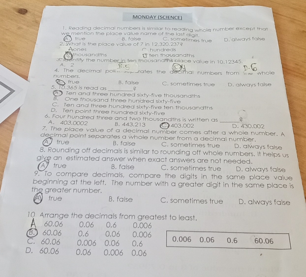 MOΝDΑY (SCIENCE)
1. Reading decimal numbers is similar to reading whole number except that
we mention the place value name of the last digit. C. sometimes true
A true B. false
2. What is the place value of 7 in 12,320.237? D. always false
Aones hundreds
thousandths [ten thousandths
3. aentify the number in ten thousandths place value in 10.12345.
A. 2
4. The decimal polm soparates the decimal numbers from the whole
numbers.
true B. false C. sometimes true
_
5. 10.365 is read as D. always false
A. Ten and three hundred sixty-five thousandths
B. One thousand three hundred sixty-five
C. Ten and three hundred sixty-five ten thousandths
D. Ten point three hundred sixty-five
6. Four hundred three and two thousandths is written as_
A. 403.0002 B. 443.213 C 403,002 D. 430.002
7. The place value of a decimal number comes after a whole number. A
decimal point separates a whole number from a decimal number.
A true B. false C. sometimes true D. always false
8, Rounding off decimals is similar to rounding off whole numbers. It helps us
give an estimated answer when exact answers are not needed.
A true B. false C. sometimes true D. always false
9. To compare decimals, compare the digits in the same place value
beginning at the left. The number with a greater digit in the same place is
the greater number.
A true B. false C. sometimes true D. always false
10 Arrange the decimals from greatest to least.
A 60.06 0.06 0.6 0.006
B. 60.06 0.6 0.06 0.006
C. 60.06 0.006 0.06 0.6 0.006 0.06 0.6 60.06
D. 60.06 0.06 0.006 0.06