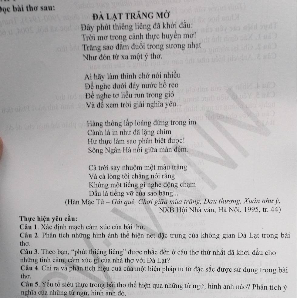 Đọc bài thơ sau: 
đà lạt trăng mờ 
Đây phút thiêng liêng đã khởi đầu: 
Trời mơ trong cảnh thực huyền mơ! 
Trăng sao đắm đuổi trong sương nhạt 
Như đón từ xa một ý thơ. 
Ai hãy làm thình chớ nói nhiều 
Để nghe dưới đáy nước hồ reo 
Để nghe tơ liễu run trong gió 
Và để xem trời giải nghĩa yêu... 
Hàng thông lấp loáng đứng trong im 
Cành lá in như đã lặng chìm 
Hư thực làm sao phân biệt được! 
Sông Ngân Hà nổi giữa màn đêm. 
Cả trời say nhuộm một màu trăng 
Và cả lòng tôi chẳng nói rằng 
Không một tiếng gì nghe động chạm 
Dẫu là tiếng vỡ của sao băng... 
(Hàn Mặc Tử - Gái quê, Chơi giữa mùa trăng, Đau thương, Xuân như ý, 
NXB Hội Nhà văn, Hà Nội, 1995, tr. 44) 
Thực hiện yêu cầu: 
Câu 1. Xác định mạch cảm xúc của bài thơ. 
Câu 2. Phân tích những hình ảnh thể hiện nét đặc trưng của không gian Đà Lạt trong bài 
thơ. 
Câu 3. Theo bạn, “phút thiêng liêng” được nhắc đến ở câu thơ thứ nhất đã khởi đầu cho 
những tình cảm, cảm xúc gì của nhà thơ với Đà Lạt? 
Câu 4. Chỉ ra và phân tích hiệu quả của một biện pháp tu từ đặc sắc được sử dụng trong bài 
thơ. 
Câu 5. Yếu tố siêu thực trong bài thơ thể hiện qua những từ ngữ, hình ảnh nào? Phân tích ý 
nghĩa của những từ ngữ, hình ảnh đó.