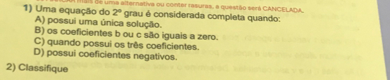 A mais de uma alternativa ou conter rasuras, a questão será CANCELADA
1) Uma equação do 2° grau é considerada completa quando:
A) possui uma única solução.
B) os coeficientes b ou c são iguais a zero.
C) quando possui os três coeficientes.
D) possui coeficientes negativos.
2) Classifique