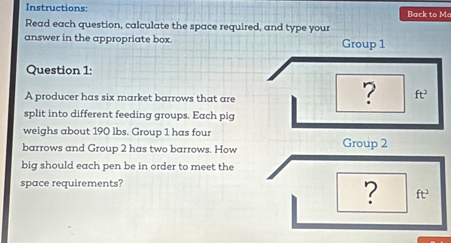 Instructions: Back to Mo 
Read each question, calculate the space required, and type your 
answer in the appropriate box. 
Group 1 
Question 1: 
A producer has six market barrows that are 
? ft^2
split into different feeding groups. Each pig 
weighs about 190 lbs. Group 1 has four 
barrows and Group 2 has two barrows. How 
Group 2 
big should each pen be in order to meet the 
space requirements? 
? ft^2