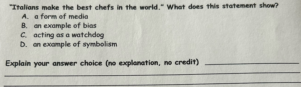 “Italians make the best chefs in the world.” What does this statement show?
A. a form of media
B. an example of bias
C. acting as a watchdog
D. an example of symbolism
Explain your answer choice (no explanation, no credit)_
_
_