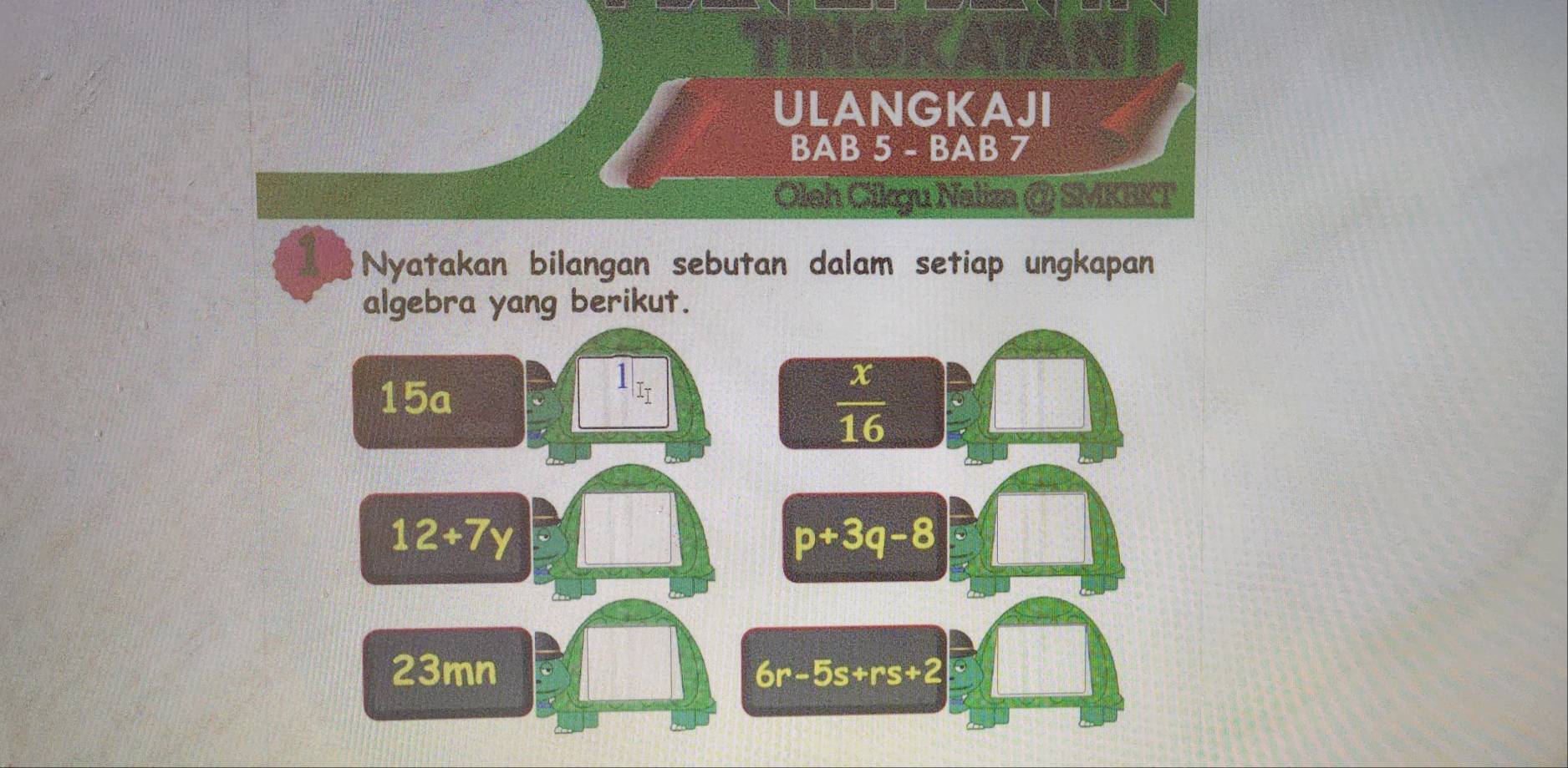 ULANGKAJI 
BAB 5 - BAB 7 
Oleh Cikgu Naliza @ SMKEKT 
Nyatakan bilangan sebutan dalam setiap ungkapan 
algebra yang berikut. 
15a
1|_I_I
 x/16 
12+7y
p+3q-8
23mn 6r-5s+rs+2