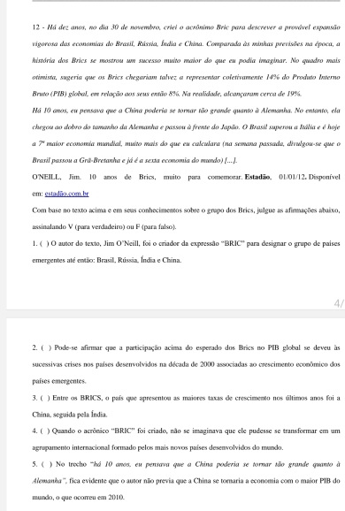 Há dez anos, no dia 30 de novembro, criei o acrônimo Bric para descrever a provável expansão
vigorosa das economias do Brasil, Rússia, Índia e China. Comparada às minhas previsões na época, a
história dos Brics se mostrou um sucesso muito maior do que eu podia imaginar. No quadro mais
otimista, sugería que os Brics chegariam talvez a representar coletivamente 14% do Produto Interno
Bruto (PIB) global, em relação aos seus então 8%. Na realidade, alcançaram cerca de 19%.
Há 10 anos, eu pensava que a China poderia se tornar tão grande quanto à Alemanha. No entanto, ela
chegou ao dobro do tamanho da Alemanha e passou à frente do Japão. O Brasil superou a Itália e é hoje
φ 7° maior economía mundial, muito mais do que eu calculara (na semana passada, divulgou-se que o
Brasil passou a Grã-Bretanha e já é a sexta economia do mundo) [...].
O'NEILL, Jim. 10 anos de Brics, muito para comemorar. Estadão, 01/01/12. Disponível
em ： es tadB50.com. br
Com base no texto acima e em seas conhecimentos sobre o grapo dos Brics, julgue as afirmações abaixo,
assinalando V (para verdadeiro) ou F (para falso)
1. ( ) O autor do texto, Jim O"Neill, foi o criador da expressão ''BRIC'' para designar o grupo de países
emergentes até então: Brasil, Rússia, Índia e China.
4/
2. ( ) Pode-se afirmar que a participação acima do esperado dos Brics no PIB global se deveu às
sucessivas crises nos países desenvolvidos na década de 2000 associadas ao crescimento econômico dos
países emergentes.
3. ( ) Entre os BRICS, o país que apresentou as maiores taxas de crescimento nos últimos anos foi a
China, seguida pela Índia
4. ( ) Quando o acrônico ''BRIC'' foi criado, não se imaginava que ele pudesse se transformar em um
agrupamento internacional formado pelos mais novos países desenvolvidos do mundo.
5. (  ) No trecho 'há 10 anos, eu pensava que a China poderia se tornar tão grande quanto à
Alemanha'', fica evidente que o autor não previa que a China se tomaria a economia com o maior PIB do
mundo, o que ocorreu em 2010.