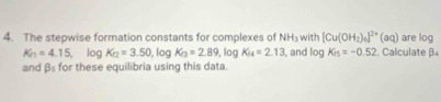 The stepwise formation constants for complexes of NH_3 with [Cu(OH_2)_6]^2+(aq) Calculate β are log
K_n=4.15 , log K_12=3.50 , log K_arctan =2.89 , log K_14=2.13 , and log K_is=-0.52
and 9 for these equilibria using this data.