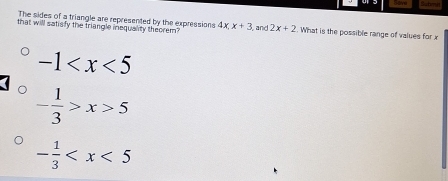 Sut
The sides of a triangle are represented by the expressions
that will satisfy the triangle inequality theorem? 4x.x+3 and 2x+2. What is the possible range of values for x
-1
- 1/3 >x>5
- 1/3 