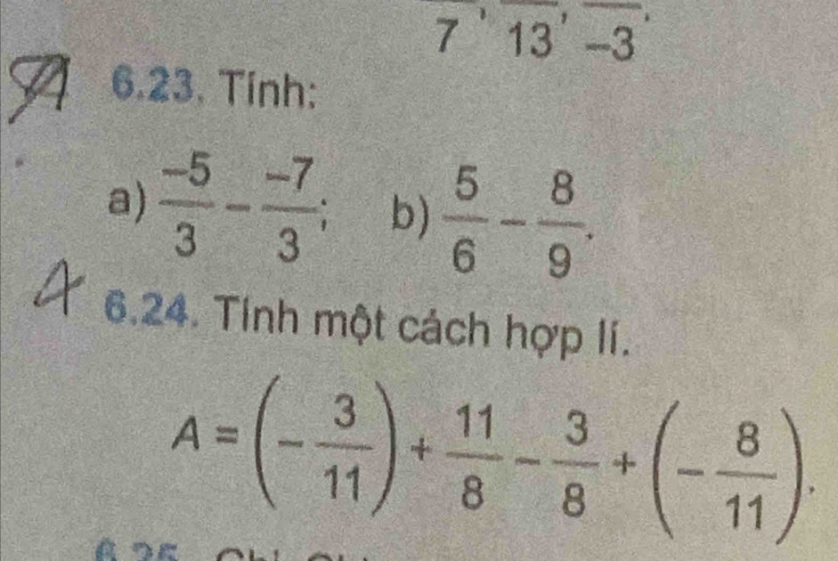 7'13'-3
6.23. Tính: 
a)  (-5)/3 - (-7)/3 ; b)  5/6 - 8/9 . 
6.24. Tính một cách hợp lí.
A=(- 3/11 )+ 11/8 - 3/8 +(- 8/11 ).