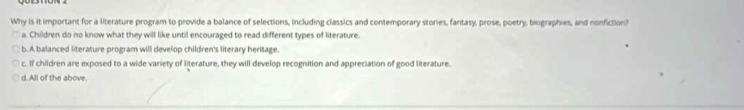 Why is it important for a literature program to provide a balance of selections, including classics and contemporary stories, fantasy, prose, poetry, biographies, and nonfiction?
a. Children do no know what they will like until encouraged to read different types of literature.
b. A balanced literature program will develop children's literary heritage.
c. If children are exposed to a wide variety of literature, they will develop recognition and appreciation of good literature.
d. All of the above.