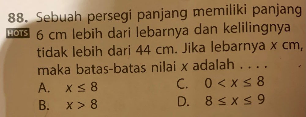 Sebuah persegi panjang memiliki panjang
6 cm lebih dari lebarnya dan kelilingnya
tidak lebih dari 44 cm. Jika lebarnya x cm,
maka batas-batas nilai x adalah ...
A. x≤ 8
C. 0
B. x>8
D. 8≤ x≤ 9