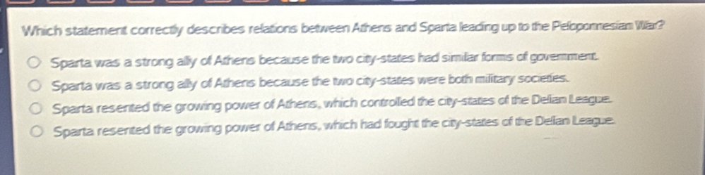 Which statement correctly describes relations between Athens and Sparta leading up to the Peloponesian War?
Sparta was a strong ally of Athens because the two city-states had similar forms of goverment.
Sparta was a strong ally of Athens because the two city-states were both military societies.
Sparta resented the growing power of Athens, which controlled the city-states of the Delian League.
Sparta resented the growing power of Athens, which had fought the city-states of the Dellan League.