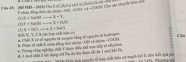 Chất Flàm quy đ
Câu 45: (Đề MI [-2 023) Cho E(C_3H_6O_3) và F(C_4H_6O_5) là các chất hút
F chứa đồng thời các nhóm -OH, -COO va-COOH H. Cho các chuyển hóa sau:
(1) E+NaOHto X+Y; 
(2) F+NaOHto X+H_2O;
(3) X+HClto Z+NaCl. 
Biết X, Y, Z là các hợp chất hữu cơ. Câu
a. Chất X có số nguyên tử oxygen bằng số nguyên tử hydrogen.
b. Phân tử chất E chứa đồng thời nhóm -OH và nhóm -COOH.
c. Trong công nghiệp, chất Y được điều chế trực tiếp từ ethylene.
d. 1 mol chất Z tác dụng với Na dư thu được tối đa 1 mol khí H_2.
(C. 2023) Phân tích nguyên tố hợp chất hữu cơ mạch hở E cho kết quả phả