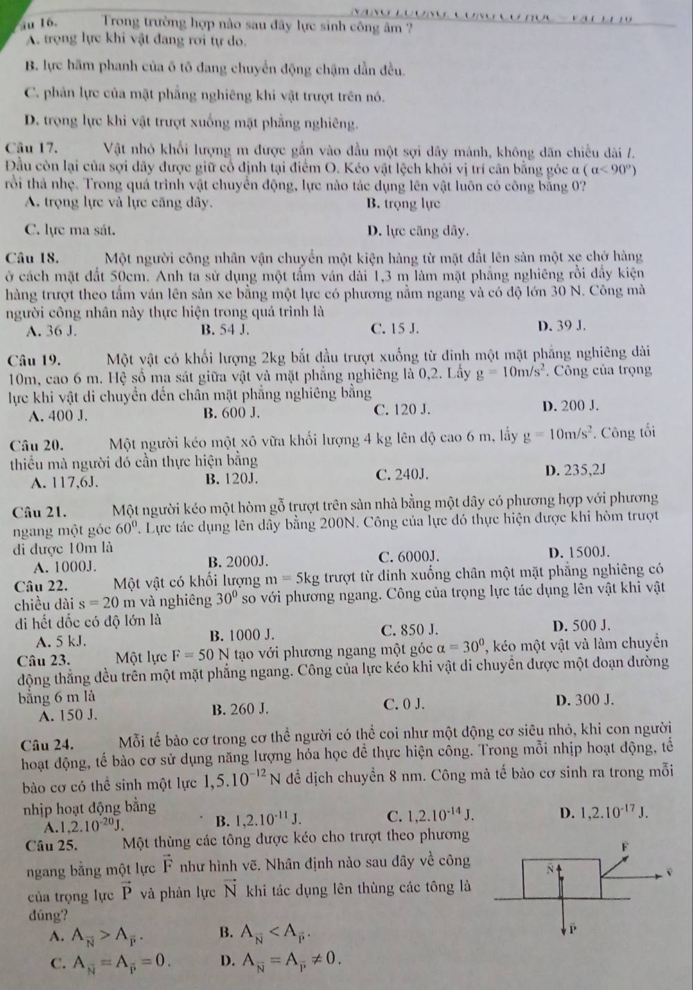 iu 16.  Trong trường hợp nào sau đây lực sinh công âm ?

A. trọng lực khi vật đang rơi tự do.
B. lực hãm phanh của ô tô đang chuyển động chậm dần đều.
C. phản lực của mặt phẳng nghiêng khi vật trượt trên nó.
D. trọng lực khi vật trượt xuống mặt phẳng nghiêng.
Câu 17. Vật nhỏ khổi lượng m được gắn vào đầu một sợi dây mánh, không dãn chiều dài /.
Đầu còn lại của sợi dây được giữ cổ định tại điểm O. Kéo vật lệch khỏi vị trí cân bằng góc ơ (a<90°)
rồi thả nhẹ. Trong quá trình vật chuyển động, lực nào tác dụng lên vật luôn có công bằng 07
A. trọng lực và lực căng dây. B. trọng lực
C. lực ma sát. D. lực căng dây.
Câu 18. Một người công nhân vận chuyển một kiện hàng từ mặt đất lên sản một xe chở hàng
ở cách mặt đất 50cm. Anh ta sử dụng một tấm ván dài 1,3 m làm mặt phẳng nghiêng rồi đẩy kiện
hàng trượt theo tầm ván lên sản xe bằng một lực có phương nằm ngang và có độ lớn 30 N. Công mà
người công nhân này thực hiện trong quá trình là
A. 36 J. B. 54 J. C. 15 J. D. 39 J.
Câu 19. Một vật có khối lượng 2kg bắt đầu trượt xuống từ dinh một mặt phẳng nghiêng dài
10m, cao 6 m. Hệ số ma sát giữa vật và mặt phẳng nghiêng là 0,2. Lấy g=10m/s^2.  Công của trọng
lực khi vật di chuyển đến chân mặt phẳng nghiêng bằng
A. 400 J. B. 600 J. C. 120 J. D. 200 J.
Câu 20. Một người kéo một xô vữa khối lượng 4 kg lên độ cao 6 m, lấy g=10m/s^2. Công tối
thiểu mà người dó cần thực hiện bằng
A. 117,6J. B. 120J. C. 240J.
D. 235,2J
Câu 21. Một người kéo một hòm gỗ trượt trên sản nhà bằng một dây có phương hợp với phương
ngang một góc 60° 7. Lực tác dụng lên dây bằng 200N. Công của lực đó thực hiện được khi hòm trượt
đi được 10m là
A. 1000J. B. 2000J. C. 6000J. D. 1500J.
Câu 22. Một vật có khối lượng m=5kg trượt từ đinh xuống chân một mặt phẳng nghiêng có
chiều dài s=20m và nghiêng 30° so với phương ngang. Công của trọng lực tác dụng lên vật khi vật
di hết dốc có độ lớn là
A. 5 kJ. B. 1000 J. C. 850 J. D. 500 J.
Câu 23. Một lực F=50N tạo với phương ngang một góc alpha =30° ' ko một vật và làm chuyền
động thẳng đều trên một mặt phẳng ngang. Công của lực kéo khi vật di chuyển được một doạn dường
bằng 6 m là C. 0 J. D. 300 J.
A. 150 J. B. 260 J.
Câu 24. Mỗi tế bào cơ trong cơ thể người có thể coi như một động cơ siêu nhỏ, khi con người
hoạt động, tế bào cơ sử dụng năng lượng hóa học đề thực hiện công. Trong mỗi nhịp hoạt động, tế
bào cơ có thể sinh một lực 1,5.10^(-12)N để dịch chuyền 8 nm. Công mà tế bào cơ sinh ra trong mỗi
nhịp hoạt động bằng
A. 1,2.10^(-20)J. B. 1,2.10^(-11)J. C. 1,2.10^(-14)J.
D. 1,2.10^(-17)J.
Câu 25. Một thùng các tông được kéo cho trượt theo phương
ngang bằng một lực vector F như hình vẽ. Nhân định nào sau đây về công
của trọng lực vector P và phản lực vector N khi tác dụng lên thùng các tông là
dúng?
B.
A. A_overline N>A_overline P. A_overline N
C. A_N=A_overline p=0. D. A_overline N=A_overline P!= 0.