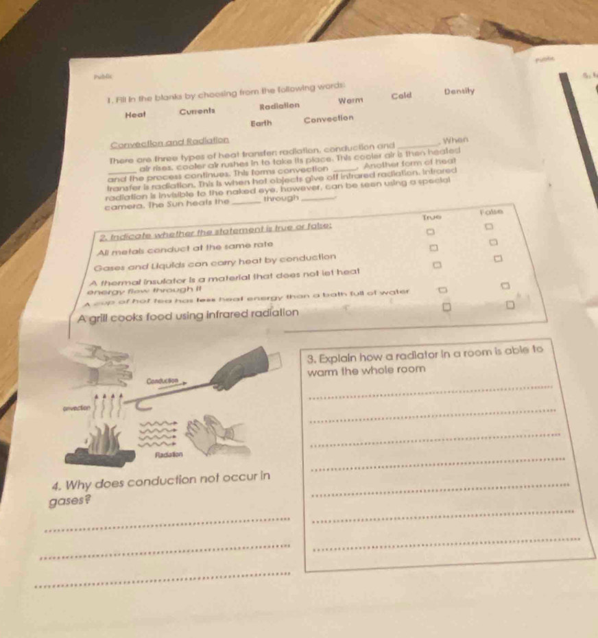 Public
1. Fll in the blanks by choosing from the following words: Densily
Heat Currents Radiation Werm Cold
Earth Convection
Convection and Radiation
There are three types of heat transfer; radiation, conduction and _. When
air rises, cooler air rushes in to take its place. This cooler air is then heated
and the process continues. This forms convection _ Another form of heal
transfer is radiation. This is when hot objects give off intrared radiation. Intrared
radiation is invisible to the naked eye, however, can be seen using a special
camera. The Sun heals the _through_
True
2. Indicate whether the statement is true or false: False
All metals conduct at the same rate
Gases and Liquids can carry heat by conduction
A thermal insulator is a material that does not let heat
energy flew through it
A cup of hot tea has less heat energy than a bath full of water C
A grill cooks food using infrared radiation
3. Explain how a radiator in a room is able to
_
warm the whole room
_
_
_
4. Why does conduction not occur in_
_
gases ?
_
_
_
_