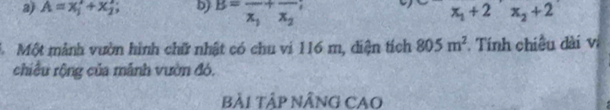 a A=x_1^(2+x_2^2;
b) B=frac )x_1+frac x_2 x_1+2x_2+2
1 Một mảnh vườn hình chữ nhật có chu vi 116 m, diện tích 805m^2 Tính chiều dài vị
chiều rộng của mãnh vườn đó.
BẢi TậP NÂNG CAO