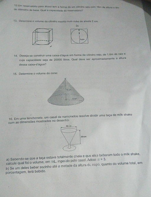 Um reservatório para álcool tem a forma de um cilindro reto com 16m de altura e 8m
de diâmetro da base. Qua! a cepacidado do reservatório? 
13. Determine o volume do cilindão inscrito num cubo de afesta 2 cm. 
2c 
14. Deseja-se construir uma caixa-d'água em forma de cilindro reto, de 1.6m de raio e 
cuja capacidade seja de 20000 litros. Qual deve ser aproximadamente a altura 
dessa caixa-d'água? 
15. Determine o volume do cone: 
16. Em uma lanchonete, um casal de namorados resolve dividir uma taça de milk shake 
com as dimensões mostradas no desenho. 
a) Sabendo-se que a taça estava tofalmente cheia e que eles beberam todo o milk shake, 
calcule qual foi o volume, em mL, ingerido pelo casal. Adote π =3. 
b) Se um deles beber sozinho até a metade da altura do copo, quanto do volume total, em 
porcentagem, terá bebido.