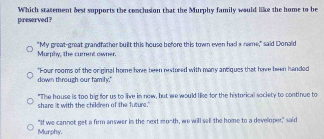 Which statement best supports the conclusion that the Murphy family would like the home to be
preserved?
"My great-great grandfather built this house before this town even had a name," said Donald
Murphy, the current owner.
"Four rooms of the original home have been restored with many antiques that have been handed
down through our family."
"The house is too big for us to live in now, but we would like for the historical society to continue to
share it with the children of the future."
"If we cannot get a firm answer in the next month, we will sell the home to a developer," said
Murphy.