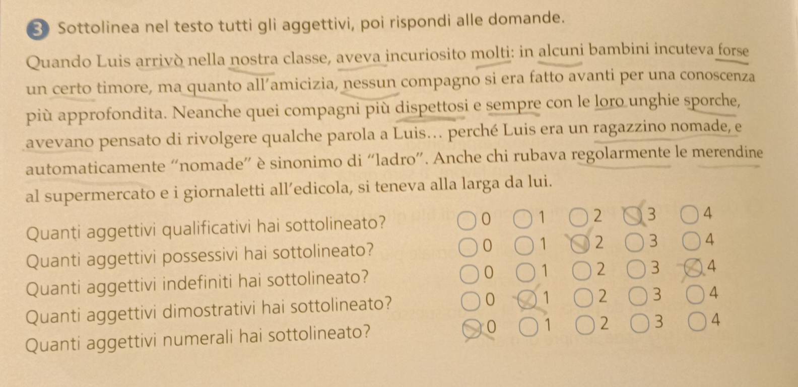 Sottolinea nel testo tutti gli aggettivi, poi rispondi alle domande.
Quando Luis arrivò nella nostra classe, aveva incuriosito molti: in alcuni bambini incuteva forse
un certo timore, ma quanto all’amicizia, nessun compagno si era fatto avanti per una conoscenza
più approfondita. Neanche quei compagni più dispettosi e sempre con le loro unghie sporche,
avevano pensato di rivolgere qualche parola a Luis.. perché Luis era un ragazzino nomade, e
automaticamente “nomade” è sinonimo di “ladro”. Anche chi rubava regolarmente le merendine
al supermercato e i giornaletti all’edicola, si teneva alla larga da lui.
Quanti aggettivi qualificativi hai sottolineato? 0 1 2 3 4
Quanti aggettivi possessivi hai sottolineato? 0 1 2 3 4
Quanti aggettivi indefiniti hai sottolineato? 0 1 2 3 4
Quanti aggettivi dimostrativi hai sottolineato? 0 1 2 3 4
Quanti aggettivi numerali hai sottolineato? 0 1 2 3 4