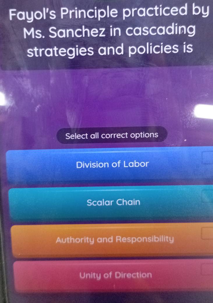 Fayol's Principle practiced by
Ms. Sanchez in cascading
strategies and policies is
Select all correct options
Division of Labor
Scalar Chain
Authority and Responsibility
Unity of Direction