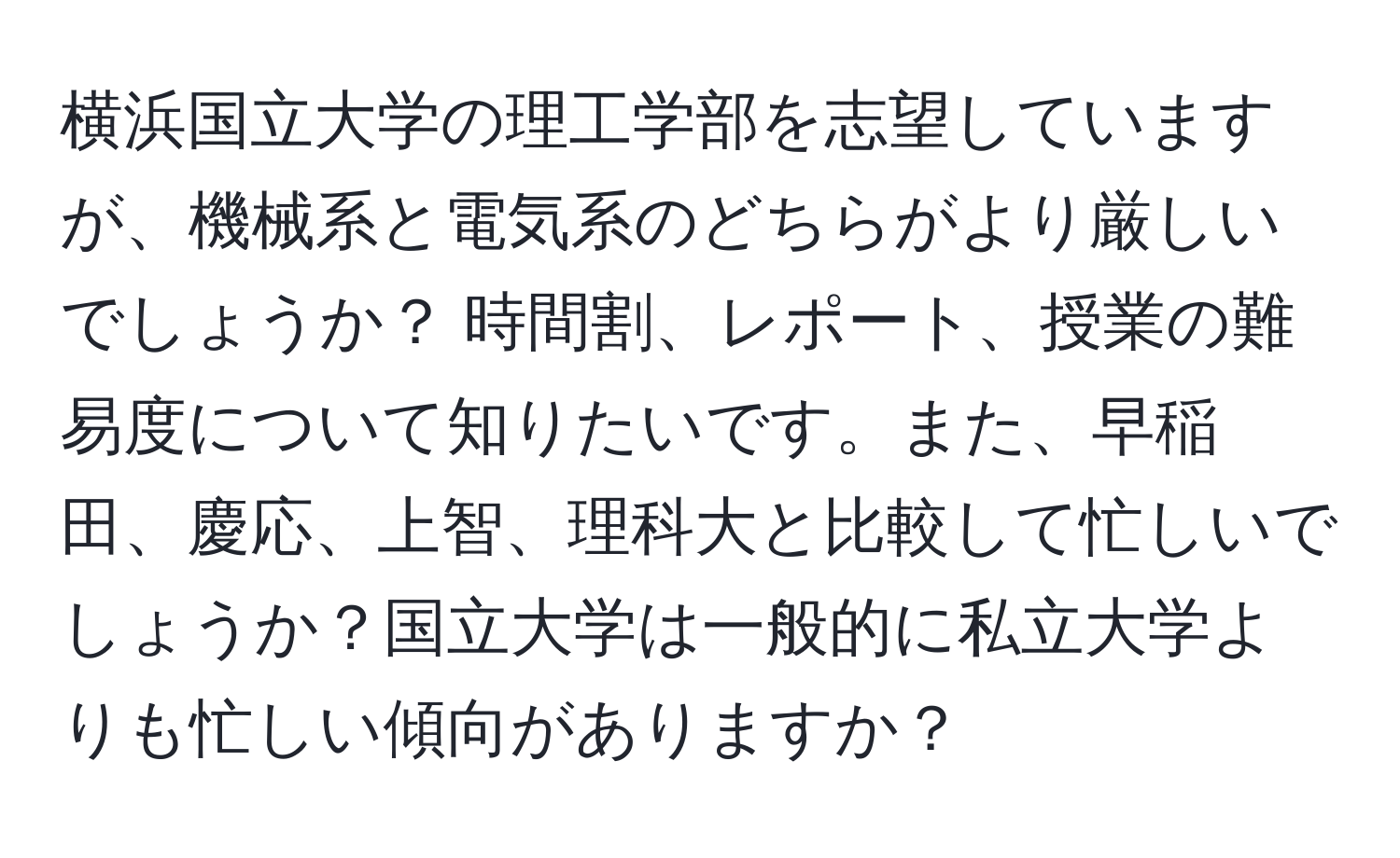 横浜国立大学の理工学部を志望していますが、機械系と電気系のどちらがより厳しいでしょうか？ 時間割、レポート、授業の難易度について知りたいです。また、早稲田、慶応、上智、理科大と比較して忙しいでしょうか？国立大学は一般的に私立大学よりも忙しい傾向がありますか？