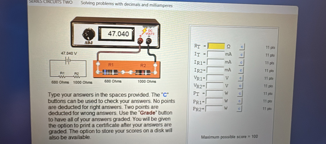 SERIES CIRCUITS TWO Solving problems with decimals and milliamperes
R_I=□ c 11 pts
I_I=□ mA 11 pts
I_R1=□ mA  c/c  11 pts
I_R2=□ mA 
11 pts
V_R1=□ V 11 pls
V_R2=□ V c 11 pés 
Type your answers in the spaces provided. The "C" P_I=□ w 11 pts 
buttons can be used to check your answers. No points P_R1=□ w beginarrayr _  c/c  _ cendarray 11 pts 11 ptz 
are deducted for right answers. Two points are
P_R2=□ h
deducted for wrong answers. Use the "Grade” button 
to have all of your answers graded. You will be given 
the option to print a certificate after your answers are 
graded. The option to store your scores on a disk will 
also be available. Maximum possible score =100